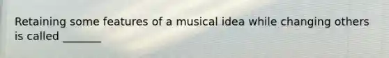 Retaining some features of a musical idea while changing others is called _______