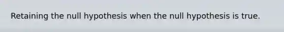Retaining the null hypothesis when the null hypothesis is true.