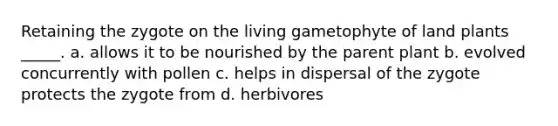 Retaining the zygote on the living gametophyte of land plants _____. a. allows it to be nourished by the parent plant b. evolved concurrently with pollen c. helps in dispersal of the zygote protects the zygote from d. herbivores