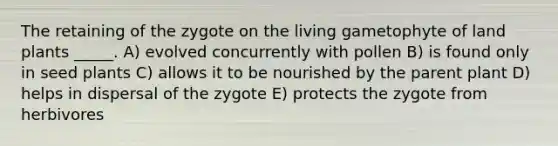 The retaining of the zygote on the living gametophyte of land plants _____. A) evolved concurrently with pollen B) is found only in seed plants C) allows it to be nourished by the parent plant D) helps in dispersal of the zygote E) protects the zygote from herbivores