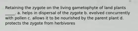 Retaining the zygote on the living gametophyte of land plants _____. a. helps in dispersal of the zygote b. evolved concurrently with pollen c. allows it to be nourished by the parent plant d. protects the zygote from herbivores