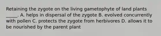 Retaining the zygote on the living gametophyte of land plants _____. A. helps in dispersal of the zygote B. evolved concurrently with pollen C. protects the zygote from herbivores D. allows it to be nourished by the parent plant