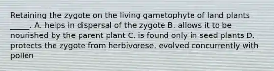 Retaining the zygote on the living gametophyte of land plants _____. A. helps in dispersal of the zygote B. allows it to be nourished by the parent plant C. is found only in seed plants D. protects the zygote from herbivorese. evolved concurrently with pollen