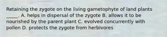 Retaining the zygote on the living gametophyte of land plants _____. A. helps in dispersal of the zygote B. allows it to be nourished by the parent plant C. evolved concurrently with pollen D. protects the zygote from herbivores