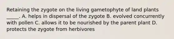 Retaining the zygote on the living gametophyte of land plants _____. A. helps in dispersal of the zygote B. evolved concurrently with pollen C. allows it to be nourished by the parent plant D. protects the zygote from herbivores