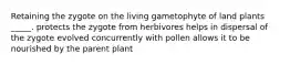 Retaining the zygote on the living gametophyte of land plants _____. protects the zygote from herbivores helps in dispersal of the zygote evolved concurrently with pollen allows it to be nourished by the parent plant