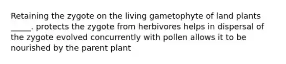 Retaining the zygote on the living gametophyte of land plants _____. protects the zygote from herbivores helps in dispersal of the zygote evolved concurrently with pollen allows it to be nourished by the parent plant