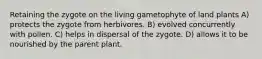 Retaining the zygote on the living gametophyte of land plants A) protects the zygote from herbivores. B) evolved concurrently with pollen. C) helps in dispersal of the zygote. D) allows it to be nourished by the parent plant.