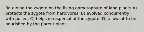 Retaining the zygote on the living gametophyte of land plants A) protects the zygote from herbivores. B) evolved concurrently with pollen. C) helps in dispersal of the zygote. D) allows it to be nourished by the parent plant.