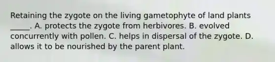 Retaining the zygote on the living gametophyte of land plants _____. A. protects the zygote from herbivores. B. evolved concurrently with pollen. C. helps in dispersal of the zygote. D. allows it to be nourished by the parent plant.