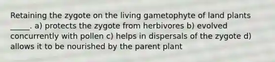 Retaining the zygote on the living gametophyte of land plants _____. a) protects the zygote from herbivores b) evolved concurrently with pollen c) helps in dispersals of the zygote d) allows it to be nourished by the parent plant