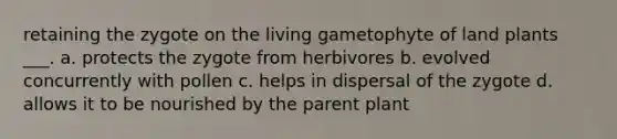 retaining the zygote on the living gametophyte of land plants ___. a. protects the zygote from herbivores b. evolved concurrently with pollen c. helps in dispersal of the zygote d. allows it to be nourished by the parent plant