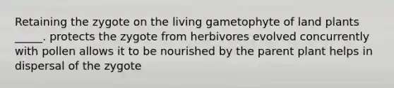 Retaining the zygote on the living gametophyte of land plants _____. protects the zygote from herbivores evolved concurrently with pollen allows it to be nourished by the parent plant helps in dispersal of the zygote