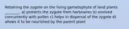 Retaining the zygote on the living gametophyte of land plants ________. a) protects the zygote from herbivores b) evolved concurrently with pollen c) helps in dispersal of the zygote d) allows it to be nourished by the parent plant