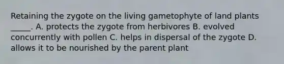 Retaining the zygote on the living gametophyte of land plants _____. A. protects the zygote from herbivores B. evolved concurrently with pollen C. helps in dispersal of the zygote D. allows it to be nourished by the parent plant