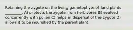 Retaining the zygote on the living gametophyte of land plants _________. A) protects the zygote from herbivores B) evolved concurrently with pollen C) helps in dispersal of the zygote D) allows it to be nourished by the parent plant