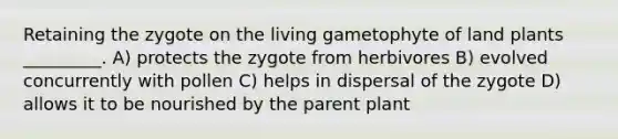 Retaining the zygote on the living gametophyte of land plants _________. A) protects the zygote from herbivores B) evolved concurrently with pollen C) helps in dispersal of the zygote D) allows it to be nourished by the parent plant