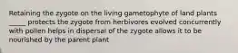 Retaining the zygote on the living gametophyte of land plants _____ protects the zygote from herbivores evolved concurrently with pollen helps in dispersal of the zygote allows it to be nourished by the parent plant