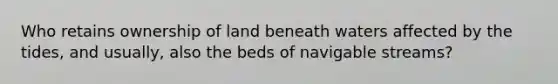 Who retains ownership of land beneath waters affected by the tides, and usually, also the beds of navigable streams?