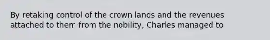 By retaking control of the crown lands and the revenues attached to them from the nobility, Charles managed to