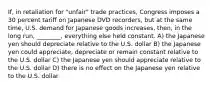 If, in retaliation for "unfair" trade practices, Congress imposes a 30 percent tariff on Japanese DVD recorders, but at the same time, U.S. demand for Japanese goods increases, then, in the long run, ________, everything else held constant. A) the Japanese yen should depreciate relative to the U.S. dollar B) the Japanese yen could appreciate, depreciate or remain constant relative to the U.S. dollar C) the Japanese yen should appreciate relative to the U.S. dollar D) there is no effect on the Japanese yen relative to the U.S. dollar