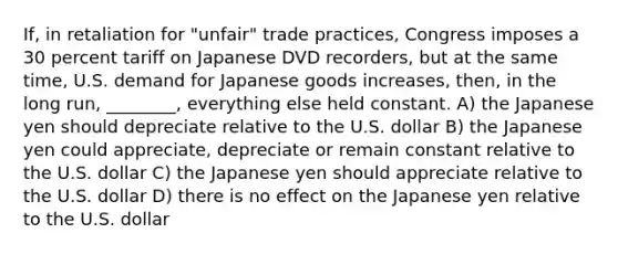 If, in retaliation for "unfair" trade practices, Congress imposes a 30 percent tariff on Japanese DVD recorders, but at the same time, U.S. demand for Japanese goods increases, then, in the long run, ________, everything else held constant. A) the Japanese yen should depreciate relative to the U.S. dollar B) the Japanese yen could appreciate, depreciate or remain constant relative to the U.S. dollar C) the Japanese yen should appreciate relative to the U.S. dollar D) there is no effect on the Japanese yen relative to the U.S. dollar