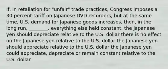 If, in retaliation for "unfair" trade practices, Congress imposes a 30 percent tariff on Japanese DVD recorders, but at the same time, U.S. demand for Japanese goods increases, then, in the long run, ________, everything else held constant. the Japanese yen should depreciate relative to the U.S. dollar there is no effect on the Japanese yen relative to the U.S. dollar the Japanese yen should appreciate relative to the U.S. dollar the Japanese yen could appreciate, depreciate or remain constant relative to the U.S. dollar