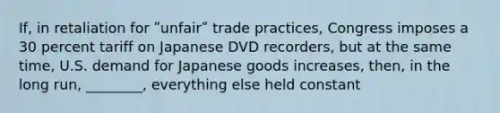 If, in retaliation for ʺunfairʺ trade practices, Congress imposes a 30 percent tariff on Japanese DVD recorders, but at the same time, U.S. demand for Japanese goods increases, then, in the long run, ________, everything else held constant