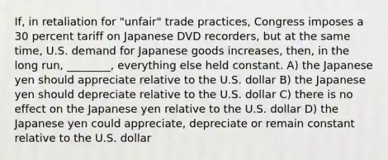 If, in retaliation for "unfair" trade practices, Congress imposes a 30 percent tariff on Japanese DVD recorders, but at the same time, U.S. demand for Japanese goods increases, then, in the long run, ________, everything else held constant. A) the Japanese yen should appreciate relative to the U.S. dollar B) the Japanese yen should depreciate relative to the U.S. dollar C) there is no effect on the Japanese yen relative to the U.S. dollar D) the Japanese yen could appreciate, depreciate or remain constant relative to the U.S. dollar