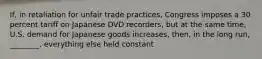 If, in retaliation for unfair trade practices, Congress imposes a 30 percent tariff on Japanese DVD recorders, but at the same time, U.S. demand for Japanese goods increases, then, in the long run, ________, everything else held constant