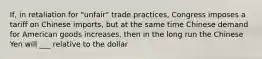 ​If, in retaliation for​ "unfair" trade​ practices, Congress imposes a tariff on Chinese​ imports, but at the same time Chinese demand for American goods​ increases, then in the long run the Chinese Yen will ___ relative to the dollar