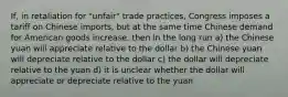 If, in retaliation for "unfair" trade practices, Congress imposes a tariff on Chinese imports, but at the same time Chinese demand for American goods increase, then in the long run a) the Chinese yuan will appreciate relative to the dollar b) the Chinese yuan will depreciate relative to the dollar c) the dollar will depreciate relative to the yuan d) it is unclear whether the dollar will appreciate or depreciate relative to the yuan