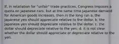 If, in retaliation for "unfair" trade practices, Congress imposes a quota on Japanese cars, but at the same time Japanese demand for American goods increases, then in the long run a. the Japanese yen should appreciate relative to the dollar. b. the Japanese yen should depreciate relative to the dollar. c. the dollar should depreciate relative to the yen. d. it is not clear whether the dollar should appreciate or depreciate relative to the yen.