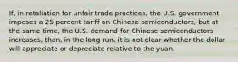 If, in retaliation for unfair trade practices, the U.S. government imposes a 25 percent tariff on Chinese semiconductors, but at the same time, the U.S. demand for Chinese semiconductors increases, then, in the long run, it is not clear whether the dollar will appreciate or depreciate relative to the yuan.