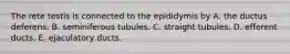 The rete testis is connected to the epididymis by A. the ductus deferens. B. seminiferous tubules. C. straight tubules. D. efferent ducts. E. ejaculatory ducts.