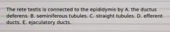 The rete testis is connected to the epididymis by A. the ductus deferens. B. seminiferous tubules. C. straight tubules. D. efferent ducts. E. ejaculatory ducts.