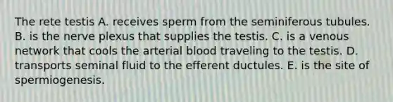 The rete testis A. receives sperm from the seminiferous tubules. B. is the nerve plexus that supplies the testis. C. is a venous network that cools the arterial blood traveling to the testis. D. transports seminal fluid to the efferent ductules. E. is the site of spermiogenesis.