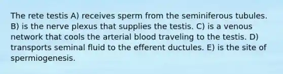 The rete testis A) receives sperm from the seminiferous tubules. B) is the nerve plexus that supplies the testis. C) is a venous network that cools the arterial blood traveling to the testis. D) transports seminal fluid to the efferent ductules. E) is the site of spermiogenesis.