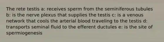 The rete testis a: receives sperm from the seminiferous tubules b: is the nerve plexus that supplies the testis c: is a venous network that cools the arterial blood traveling to the testis d: transports seminal fluid to the efferent ductules e: is the site of spermiogenesis