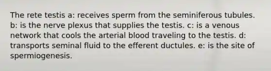 The rete testis a: receives sperm from the seminiferous tubules. b: is the nerve plexus that supplies the testis. c: is a venous network that cools the arterial blood traveling to the testis. d: transports seminal fluid to the efferent ductules. e: is the site of spermiogenesis.