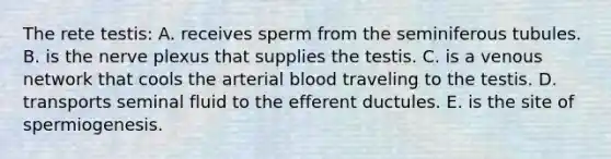 The rete testis: A. receives sperm from the seminiferous tubules. B. is the nerve plexus that supplies the testis. C. is a venous network that cools the arterial blood traveling to the testis. D. transports seminal fluid to the efferent ductules. E. is the site of spermiogenesis.