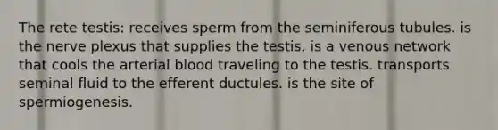 The rete testis: receives sperm from the seminiferous tubules. is the nerve plexus that supplies the testis. is a venous network that cools the arterial blood traveling to the testis. transports seminal fluid to the efferent ductules. is the site of spermiogenesis.