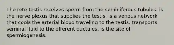 The rete testis receives sperm from the seminiferous tubules. is the nerve plexus that supplies the testis. is a venous network that cools the arterial blood traveling to the testis. transports seminal fluid to the efferent ductules. is the site of spermiogenesis.