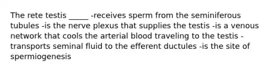 The rete testis _____ -receives sperm from the seminiferous tubules -is the nerve plexus that supplies the testis -is a venous network that cools the arterial blood traveling to the testis -transports seminal fluid to the efferent ductules -is the site of spermiogenesis