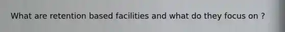 What are retention based facilities and what do they focus on ?