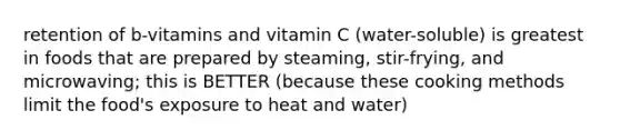 retention of b-vitamins and vitamin C (water-soluble) is greatest in foods that are prepared by steaming, stir-frying, and microwaving; this is BETTER (because these cooking methods limit the food's exposure to heat and water)