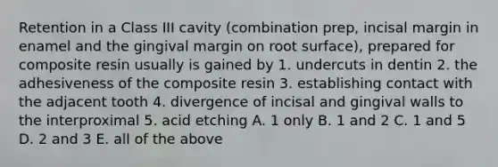 Retention in a Class III cavity (combination prep, incisal margin in enamel and the gingival margin on root surface), prepared for composite resin usually is gained by 1. undercuts in dentin 2. the adhesiveness of the composite resin 3. establishing contact with the adjacent tooth 4. divergence of incisal and gingival walls to the interproximal 5. acid etching A. 1 only B. 1 and 2 C. 1 and 5 D. 2 and 3 E. all of the above