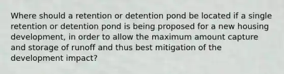 Where should a retention or detention pond be located if a single retention or detention pond is being proposed for a new housing development, in order to allow the maximum amount capture and storage of runoff and thus best mitigation of the development impact?