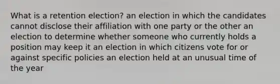 What is a retention election? an election in which the candidates cannot disclose their affiliation with one party or the other an election to determine whether someone who currently holds a position may keep it an election in which citizens vote for or against specific policies an election held at an unusual time of the year