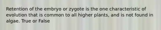 Retention of the embryo or zygote is the one characteristic of evolution that is common to all higher plants, and is not found in algae. True or False